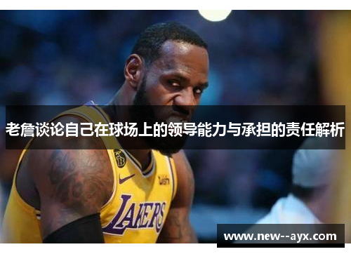 老詹谈论自己在球场上的领导能力与承担的责任解析