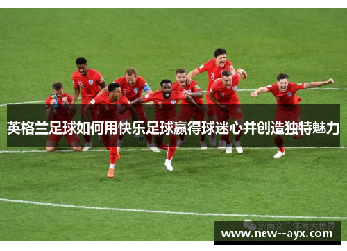 英格兰足球如何用快乐足球赢得球迷心并创造独特魅力 英格兰足球如何用快乐足球赢得球迷心并创造独特魅力