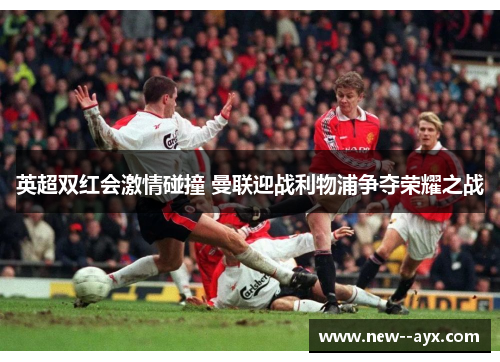 英超双红会激情碰撞 曼联迎战利物浦争夺荣耀之战