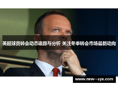 英超球员转会动态追踪与分析 关注冬季转会市场最新动向 英超球员转会动态追踪与分析 关注冬季转会市场最新动向