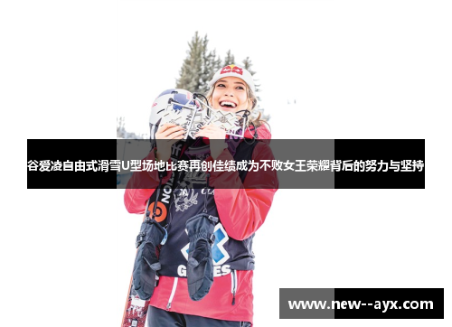 谷爱凌自由式滑雪U型场地比赛再创佳绩成为不败女王荣耀背后的努力与坚持 谷爱凌自由式滑雪U型场地比赛再创佳绩成为不败女王荣耀背后的努力与坚持