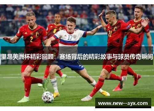 里昂美洲杯精彩回顾：赛场背后的精彩故事与球员传奇瞬间