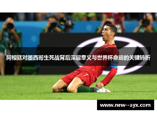 阿根廷对墨西哥生死战背后深层意义与世界杯命运的关键转折