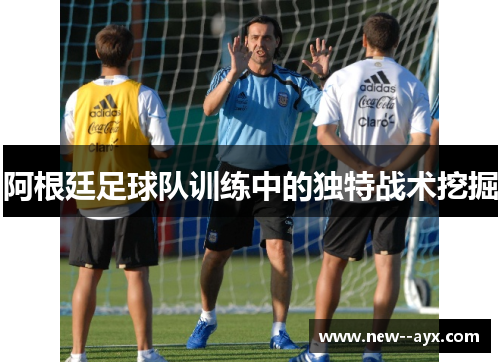 阿根廷足球队训练中的独特战术挖掘 阿根廷足球队训练中的独特战术挖掘