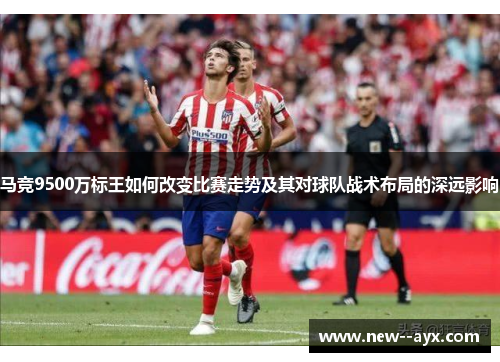 马竞9500万标王如何改变比赛走势及其对球队战术布局的深远影响 马竞9500万标王如何改变比赛走势及其对球队战术布局的深远影响