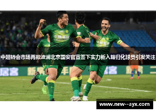 中超转会市场再掀波澜北京国安官宣签下实力新入籍归化球员引发关注