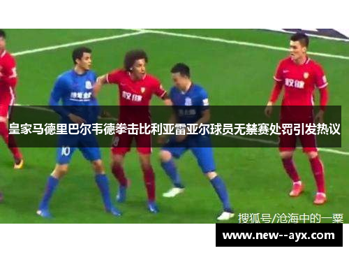 皇家马德里巴尔韦德拳击比利亚雷亚尔球员无禁赛处罚引发热议 皇家马德里巴尔韦德拳击比利亚雷亚尔球员无禁赛处罚引发热议