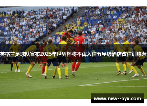 英格兰足球队宣布2025年世界杯将不再入住五星级酒店改住训练营 英格兰足球队宣布2025年世界杯将不再入住五星级酒店改住训练营