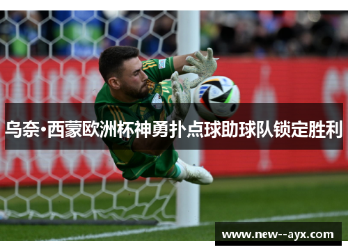 乌奈·西蒙欧洲杯神勇扑点球助球队锁定胜利 乌奈·西蒙欧洲杯神勇扑点球助球队锁定胜利