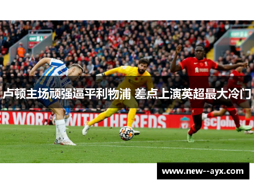 卢顿主场顽强逼平利物浦 差点上演英超最大冷门