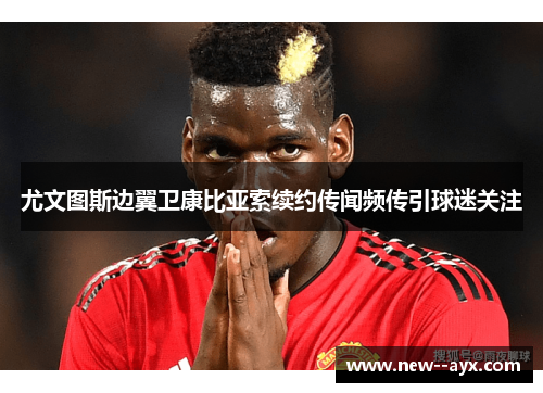 尤文图斯边翼卫康比亚索续约传闻频传引球迷关注