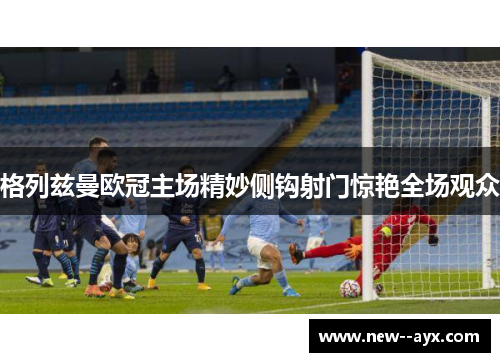 格列兹曼欧冠主场精妙侧钩射门惊艳全场观众