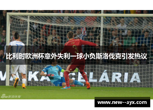 比利时欧洲杯意外失利一球小负斯洛伐克引发热议