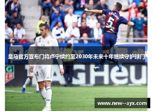 皇马官方宣布门将卢宁续约至2030年未来十年继续守护球门