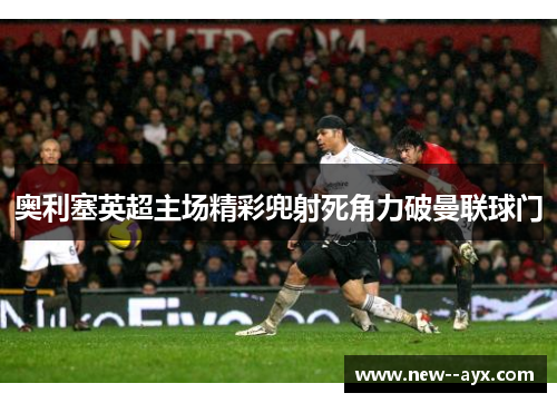 奥利塞英超主场精彩兜射死角力破曼联球门 奥利塞英超主场精彩兜射死角力破曼联球门