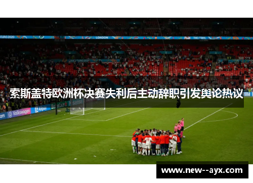 索斯盖特欧洲杯决赛失利后主动辞职引发舆论热议 索斯盖特欧洲杯决赛失利后主动辞职引发舆论热议