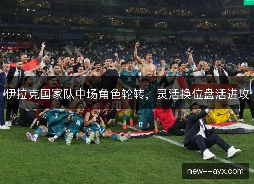 伊拉克国家队中场角色轮转，灵活换位盘活进攻