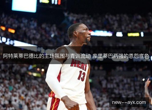 阿特莱蒂巴德比的主场氛围与青训流动 库里蒂巴两强的恩怨底色