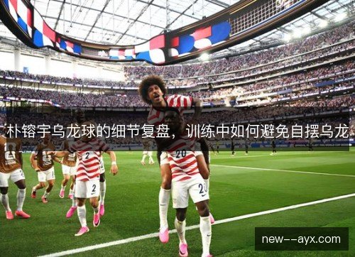 朴镕宇乌龙球的细节复盘,训练中如何避免自摆乌龙 朴镕宇乌龙球的细节复盘,训练中如何避免自摆乌龙